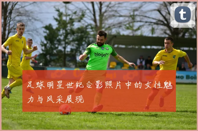 足球明星世纪合影照片中的女性魅力与风采展现