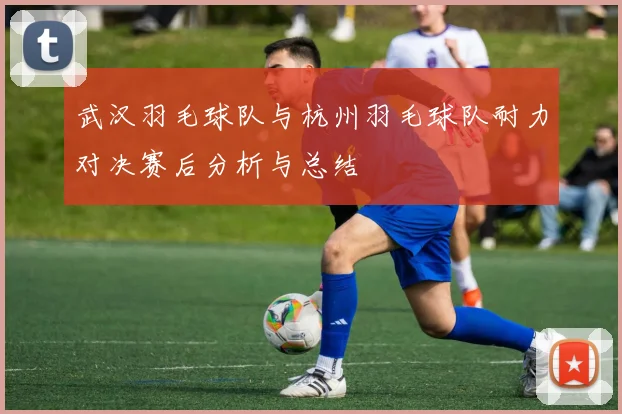 武汉羽毛球队与杭州羽毛球队耐力对决赛后分析与总结